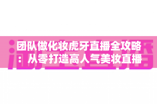 团队做化妆虎牙直播全攻略:从零打造高人气美妆直播间的实战指南 团队做化妆虎牙直播全攻略:从零打造高人气美妆直播间的实战指南