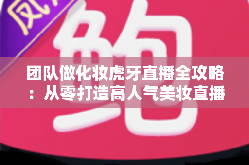 团队做化妆虎牙直播全攻略:从零打造高人气美妆直播间的实战指南 团队做化妆虎牙直播全攻略:从零打造高人气美妆直播间的实战指南