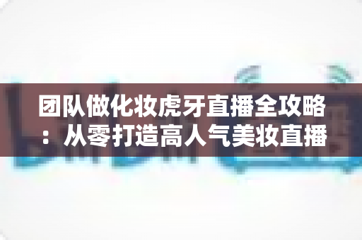 团队做化妆虎牙直播全攻略：从零打造高人气美妆直播间的实战指南