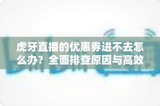 虎牙直播的优惠券进不去怎么办?全面排查原因与高效解决指南 虎牙直播的优惠券进不去怎么办?全面排查原因与高效解决指南