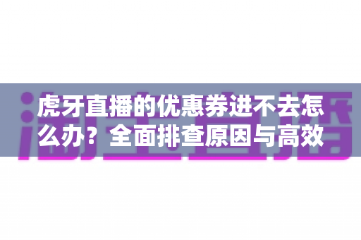 虎牙直播的优惠券进不去怎么办？全面排查原因与高效解决指南