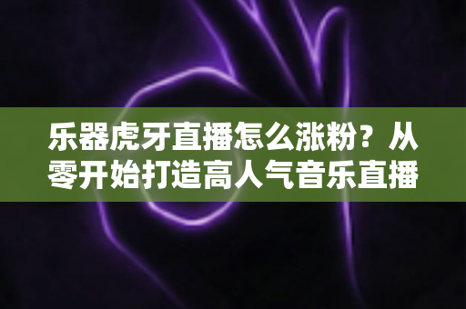 乐器虎牙直播怎么涨粉?从零开始打造高人气音乐直播间的实战指南 乐器虎牙直播怎么涨粉?从零开始打造高人气音乐直播间的实战指南