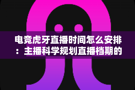 电竞虎牙直播时间怎么安排：主播科学规划直播档期的完整实用指南