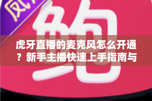 虎牙直播的麦克风怎么开通？新手主播快速上手指南与常见问题全解析