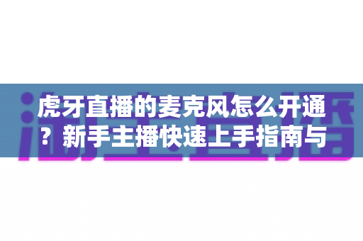 虎牙直播的麦克风怎么开通？新手主播快速上手指南与常见问题全解析