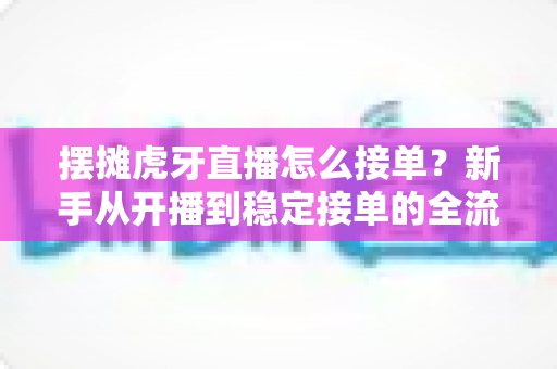 摆摊虎牙直播怎么接单?新手从开播到稳定接单的全流程实战指南 摆摊虎牙直播怎么接单?新手从开播到稳定接单的全流程实战指南