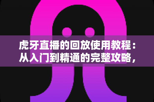 虎牙直播的回放使用教程：从入门到精通的完整攻略，轻松回看每一场精彩直播