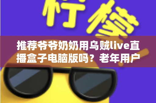 推荐爷爷奶奶用乌贼live直播盒子电脑版吗?老年用户体验全面解析与实用指南 推荐爷爷奶奶用乌贼live直播盒子电脑版吗?老年用户体验全面解析与实用指南