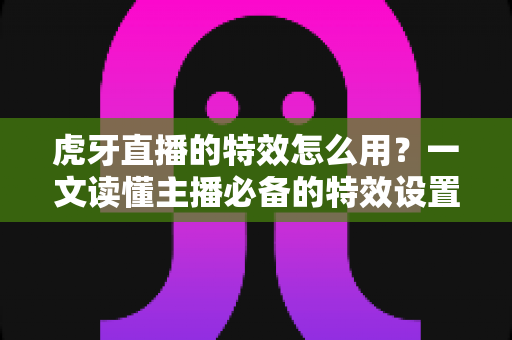 虎牙直播的特效怎么用?一文读懂主播必备的特效设置技巧与玩法攻略 虎牙直播的特效怎么用?一文读懂主播必备的特效设置技巧与玩法攻略