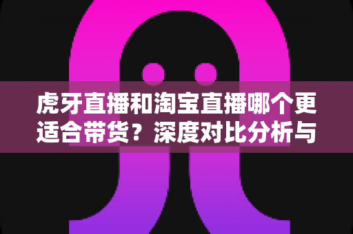虎牙直播和淘宝直播哪个更适合带货?深度对比分析与选平台实战指南 虎牙直播和淘宝直播哪个更适合带货?深度对比分析与选平台实战指南