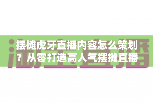 摆摊虎牙直播内容怎么策划?从零打造高人气摆摊直播间的完整攻略 摆摊虎牙直播内容怎么策划?从零打造高人气摆摊直播间的完整攻略