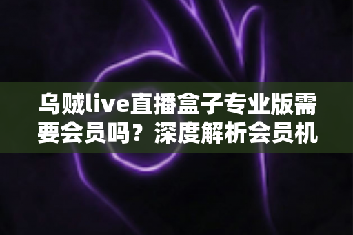 乌贼live直播盒子专业版需要会员吗?深度解析会员机制、功能权益与使用指南 乌贼live直播盒子专业版需要会员吗?深度解析会员机制、功能权益与使用指南