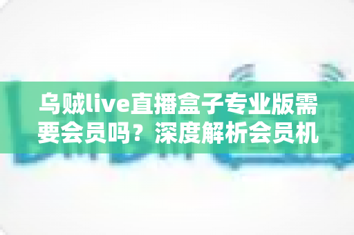 乌贼live直播盒子专业版需要会员吗?深度解析会员机制、功能权益与使用指南 乌贼live直播盒子专业版需要会员吗?深度解析会员机制、功能权益与使用指南