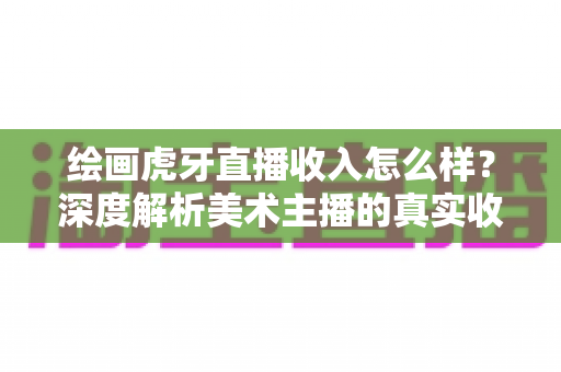 绘画虎牙直播收入怎么样？深度解析美术主播的真实收益与变现之路