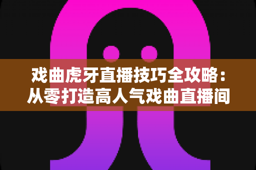 戏曲虎牙直播技巧全攻略:从零打造高人气戏曲直播间的实战指南 戏曲虎牙直播技巧全攻略:从零打造高人气戏曲直播间的实战指南
