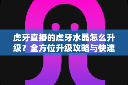 虎牙直播的虎牙水晶怎么升级？全方位升级攻略与快速提级技巧详解