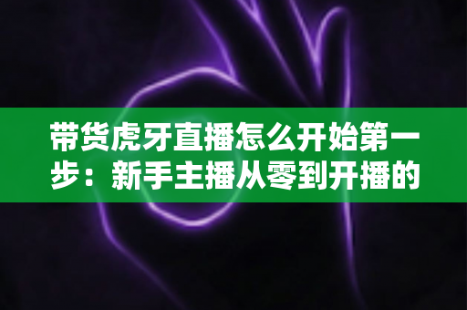 带货虎牙直播怎么开始第一步:新手主播从零到开播的完整实战指南 带货虎牙直播怎么开始第一步:新手主播从零到开播的完整实战指南