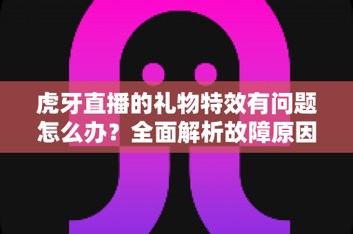虎牙直播的礼物特效有问题怎么办?全面解析故障原因与实用解决技巧 虎牙直播的礼物特效有问题怎么办?全面解析故障原因与实用解决技巧