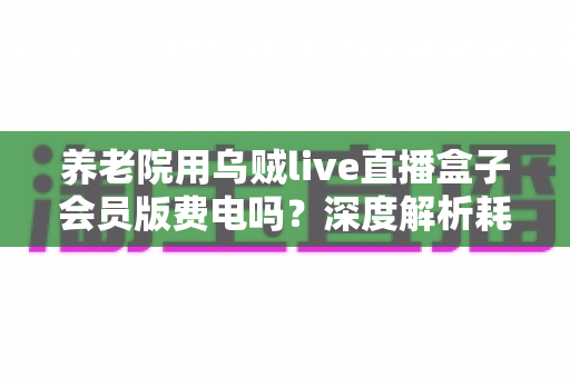 养老院用乌贼live直播盒子会员版费电吗？深度解析耗电真相与节能省钱全攻略