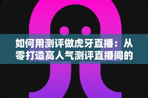 如何用测评做虎牙直播：从零打造高人气测评直播间的完整实战指南