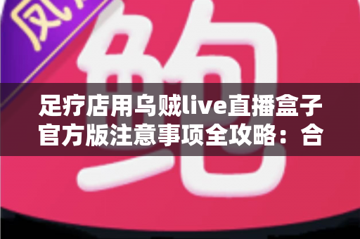 足疗店用乌贼live直播盒子官方版注意事项全攻略：合规直播、安心引流的实战指南