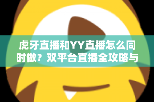 虎牙直播和YY直播怎么同时做？双平台直播全攻略与新手必备运营指南