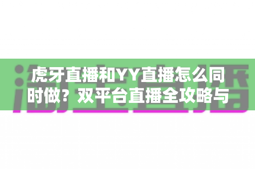 虎牙直播和YY直播怎么同时做？双平台直播全攻略与新手必备运营指南