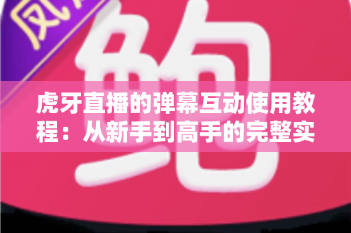 虎牙直播的弹幕互动使用教程：从新手到高手的完整实操指南