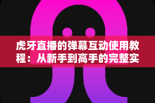 虎牙直播的弹幕互动使用教程：从新手到高手的完整实操指南