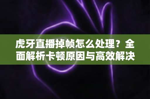 虎牙直播掉帧怎么处理?全面解析卡顿原因与高效解决方案指南 虎牙直播掉帧怎么处理?全面解析卡顿原因与高效解决方案指南