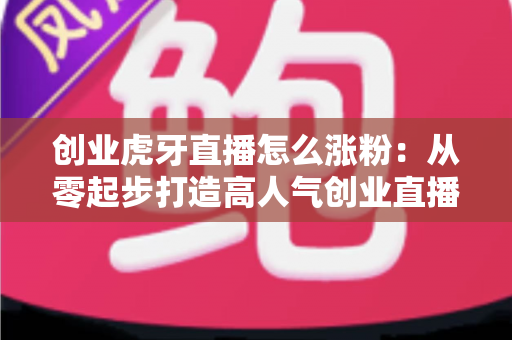 创业虎牙直播怎么涨粉：从零起步打造高人气创业直播间的实战指南