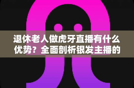 退休老人做虎牙直播有什么优势？全面剖析银发主播的核心竞争力与发展潜力