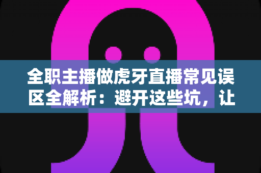 全职主播做虎牙直播常见误区全解析：避开这些坑，让你少走三年弯路