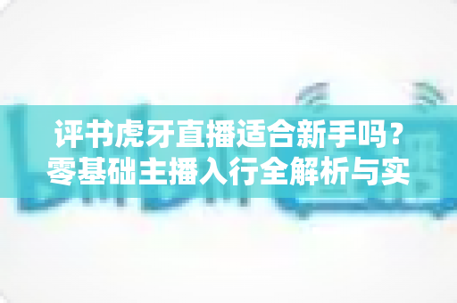评书虎牙直播适合新手吗？零基础主播入行全解析与实战成长指南