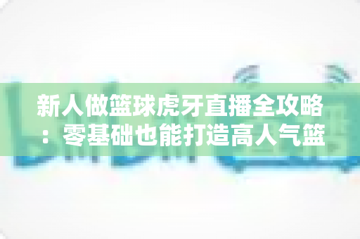 新人做篮球虎牙直播全攻略:零基础也能打造高人气篮球直播间的实战指南 新人做篮球虎牙直播全攻略:零基础也能打造高人气篮球直播间的实战指南