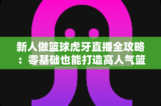 新人做篮球虎牙直播全攻略:零基础也能打造高人气篮球直播间的实战指南 新人做篮球虎牙直播全攻略:零基础也能打造高人气篮球直播间的实战指南