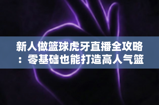 新人做篮球虎牙直播全攻略:零基础也能打造高人气篮球直播间的实战指南 新人做篮球虎牙直播全攻略:零基础也能打造高人气篮球直播间的实战指南