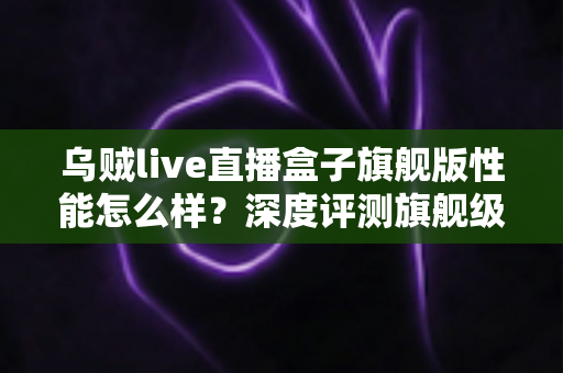 乌贼live直播盒子旗舰版性能怎么样？深度评测旗舰级直播盒子的真实实力