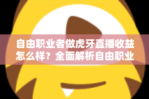 自由职业者做虎牙直播收益怎么样？全面解析自由职业主播的真实收入水平与赚钱潜力