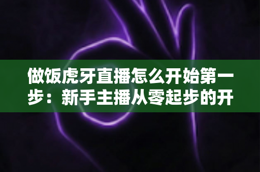 做饭虎牙直播怎么开始第一步:新手主播从零起步的开播全流程实战指南 做饭虎牙直播怎么开始第一步:新手主播从零起步的开播全流程实战指南
