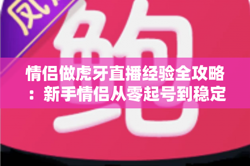 情侣做虎牙直播经验全攻略:新手情侣从零起号到稳定涨粉的实用指南 情侣做虎牙直播经验全攻略:新手情侣从零起号到稳定涨粉的实用指南