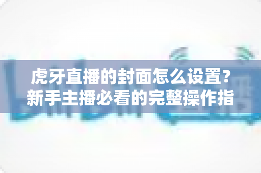 虎牙直播的封面怎么设置?新手主播必看的完整操作指南与优化技巧 虎牙直播的封面怎么设置?新手主播必看的完整操作指南与优化技巧