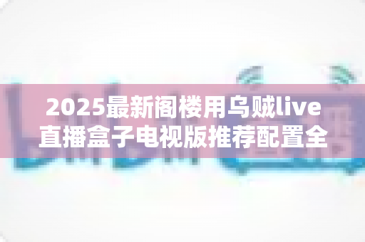 2025最新阁楼用乌贼live直播盒子电视版推荐配置全攻略：打造阁楼专属流畅观影体验