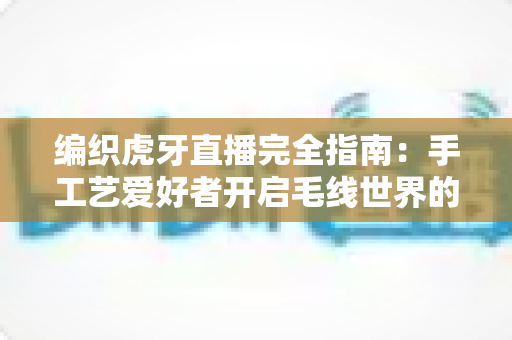 编织虎牙直播完全指南:手工艺爱好者开启毛线世界的直播攻略大全 编织虎牙直播完全指南:手工艺爱好者开启毛线世界的直播攻略大全