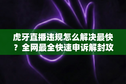 虎牙直播违规怎么解决最快?全网最全快速申诉解封攻略与避坑指南 虎牙直播违规怎么解决最快?全网最全快速申诉解封攻略与避坑指南