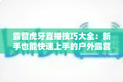 露营虎牙直播技巧大全:新手也能快速上手的户外露营直播涨粉实战指南 露营虎牙直播技巧大全:新手也能快速上手的户外露营直播涨粉实战指南