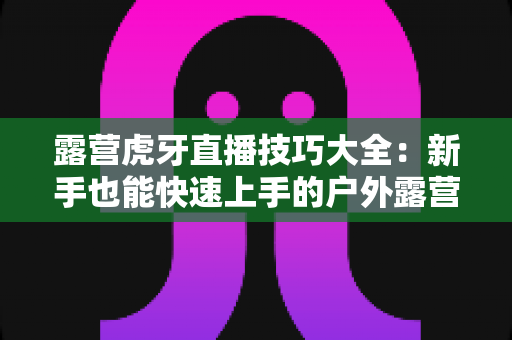 露营虎牙直播技巧大全：新手也能快速上手的户外露营直播涨粉实战指南