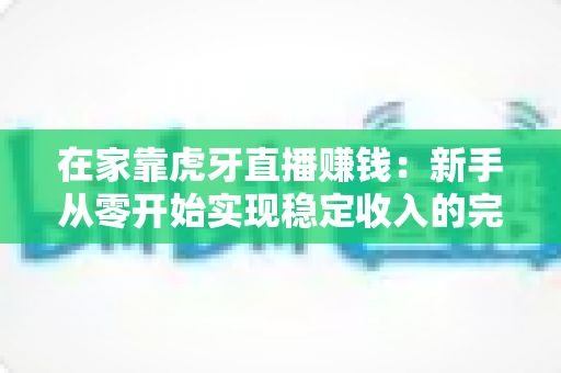 在家靠虎牙直播赚钱:新手从零开始实现稳定收入的完整指南 在家靠虎牙直播赚钱:新手从零开始实现稳定收入的完整指南