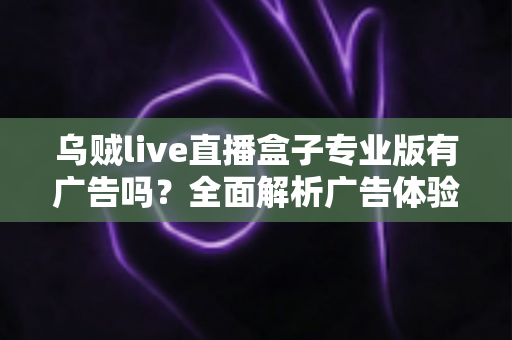 乌贼live直播盒子专业版有广告吗?全面解析广告体验、版本差异与安全使用指南 乌贼live直播盒子专业版有广告吗?全面解析广告体验、版本差异与安全使用指南