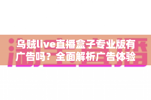 乌贼live直播盒子专业版有广告吗？全面解析广告体验、版本差异与安全使用指南